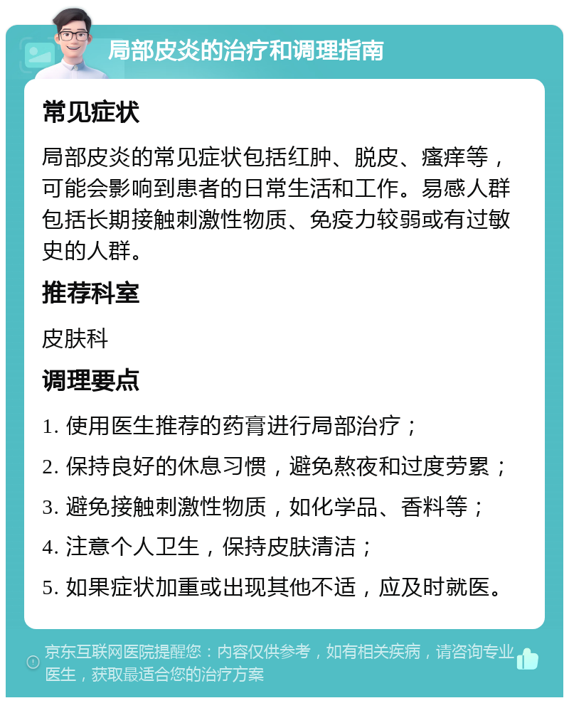 局部皮炎的治疗和调理指南 常见症状 局部皮炎的常见症状包括红肿、脱皮、瘙痒等，可能会影响到患者的日常生活和工作。易感人群包括长期接触刺激性物质、免疫力较弱或有过敏史的人群。 推荐科室 皮肤科 调理要点 1. 使用医生推荐的药膏进行局部治疗； 2. 保持良好的休息习惯，避免熬夜和过度劳累； 3. 避免接触刺激性物质，如化学品、香料等； 4. 注意个人卫生，保持皮肤清洁； 5. 如果症状加重或出现其他不适，应及时就医。