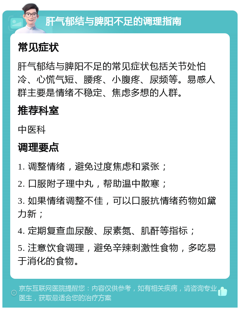 肝气郁结与脾阳不足的调理指南 常见症状 肝气郁结与脾阳不足的常见症状包括关节处怕冷、心慌气短、腰疼、小腹疼、尿频等。易感人群主要是情绪不稳定、焦虑多想的人群。 推荐科室 中医科 调理要点 1. 调整情绪，避免过度焦虑和紧张； 2. 口服附子理中丸，帮助温中散寒； 3. 如果情绪调整不佳，可以口服抗情绪药物如黛力新； 4. 定期复查血尿酸、尿素氮、肌酐等指标； 5. 注意饮食调理，避免辛辣刺激性食物，多吃易于消化的食物。