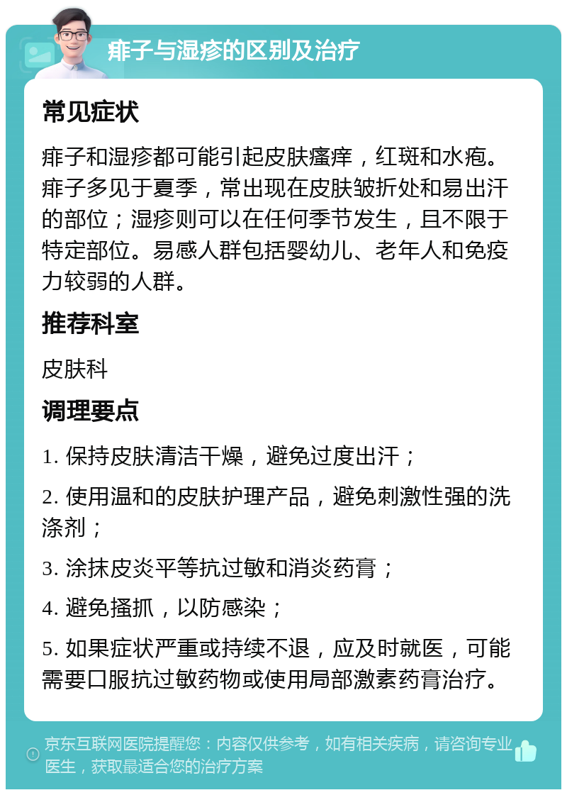 痱子与湿疹的区别及治疗 常见症状 痱子和湿疹都可能引起皮肤瘙痒，红斑和水疱。痱子多见于夏季，常出现在皮肤皱折处和易出汗的部位；湿疹则可以在任何季节发生，且不限于特定部位。易感人群包括婴幼儿、老年人和免疫力较弱的人群。 推荐科室 皮肤科 调理要点 1. 保持皮肤清洁干燥，避免过度出汗； 2. 使用温和的皮肤护理产品，避免刺激性强的洗涤剂； 3. 涂抹皮炎平等抗过敏和消炎药膏； 4. 避免搔抓，以防感染； 5. 如果症状严重或持续不退，应及时就医，可能需要口服抗过敏药物或使用局部激素药膏治疗。