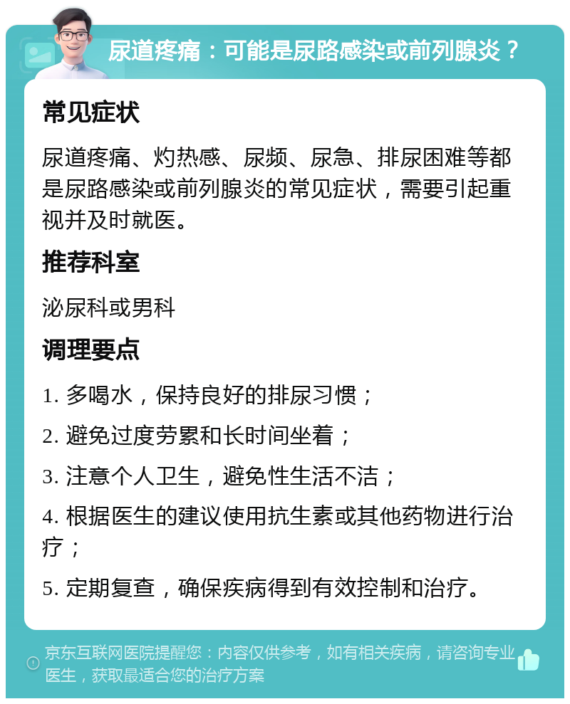 尿道疼痛：可能是尿路感染或前列腺炎？ 常见症状 尿道疼痛、灼热感、尿频、尿急、排尿困难等都是尿路感染或前列腺炎的常见症状，需要引起重视并及时就医。 推荐科室 泌尿科或男科 调理要点 1. 多喝水，保持良好的排尿习惯； 2. 避免过度劳累和长时间坐着； 3. 注意个人卫生，避免性生活不洁； 4. 根据医生的建议使用抗生素或其他药物进行治疗； 5. 定期复查，确保疾病得到有效控制和治疗。