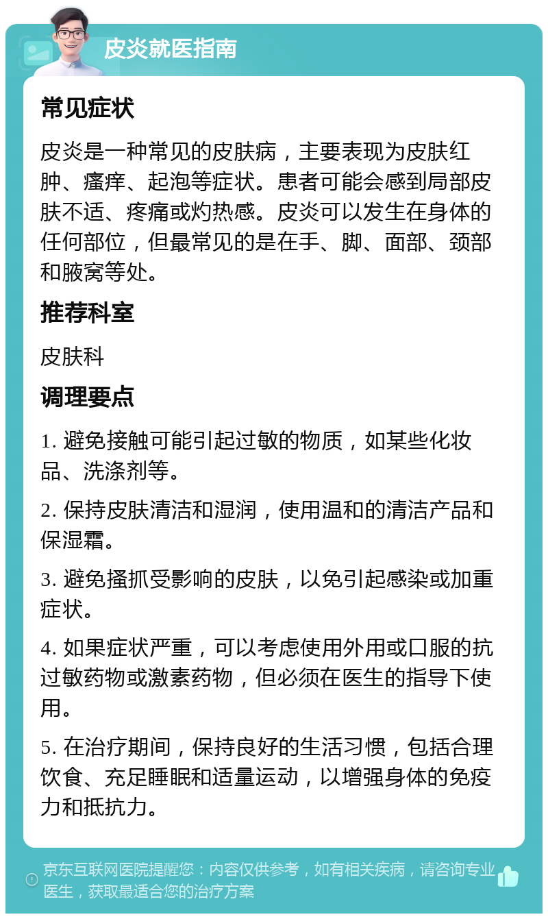 皮炎就医指南 常见症状 皮炎是一种常见的皮肤病，主要表现为皮肤红肿、瘙痒、起泡等症状。患者可能会感到局部皮肤不适、疼痛或灼热感。皮炎可以发生在身体的任何部位，但最常见的是在手、脚、面部、颈部和腋窝等处。 推荐科室 皮肤科 调理要点 1. 避免接触可能引起过敏的物质，如某些化妆品、洗涤剂等。 2. 保持皮肤清洁和湿润，使用温和的清洁产品和保湿霜。 3. 避免搔抓受影响的皮肤，以免引起感染或加重症状。 4. 如果症状严重，可以考虑使用外用或口服的抗过敏药物或激素药物，但必须在医生的指导下使用。 5. 在治疗期间，保持良好的生活习惯，包括合理饮食、充足睡眠和适量运动，以增强身体的免疫力和抵抗力。