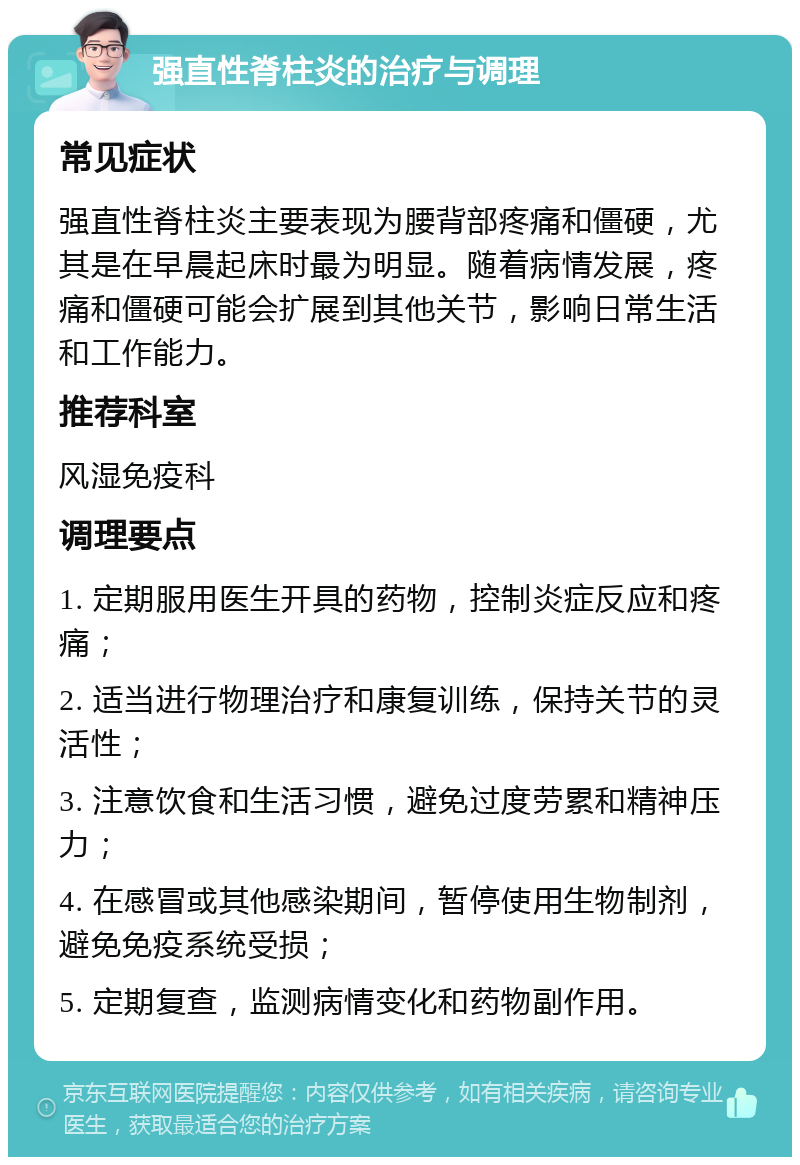 强直性脊柱炎的治疗与调理 常见症状 强直性脊柱炎主要表现为腰背部疼痛和僵硬，尤其是在早晨起床时最为明显。随着病情发展，疼痛和僵硬可能会扩展到其他关节，影响日常生活和工作能力。 推荐科室 风湿免疫科 调理要点 1. 定期服用医生开具的药物，控制炎症反应和疼痛； 2. 适当进行物理治疗和康复训练，保持关节的灵活性； 3. 注意饮食和生活习惯，避免过度劳累和精神压力； 4. 在感冒或其他感染期间，暂停使用生物制剂，避免免疫系统受损； 5. 定期复查，监测病情变化和药物副作用。