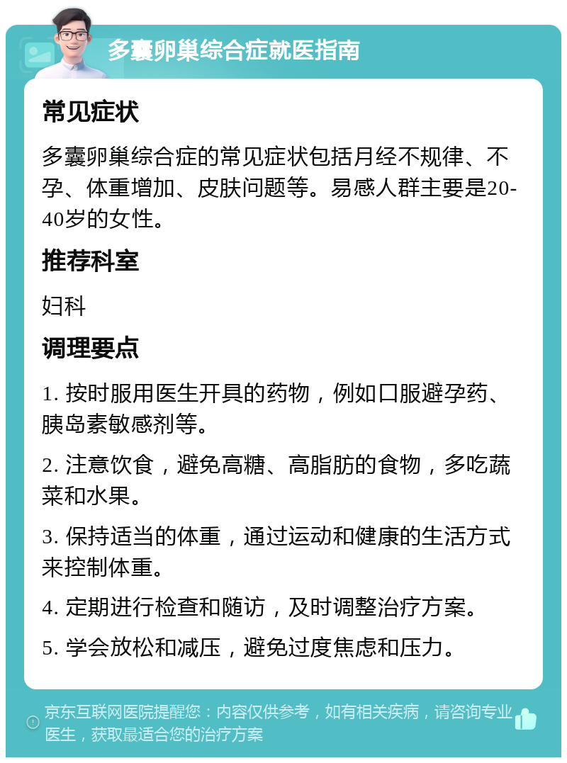 多囊卵巢综合症就医指南 常见症状 多囊卵巢综合症的常见症状包括月经不规律、不孕、体重增加、皮肤问题等。易感人群主要是20-40岁的女性。 推荐科室 妇科 调理要点 1. 按时服用医生开具的药物，例如口服避孕药、胰岛素敏感剂等。 2. 注意饮食，避免高糖、高脂肪的食物，多吃蔬菜和水果。 3. 保持适当的体重，通过运动和健康的生活方式来控制体重。 4. 定期进行检查和随访，及时调整治疗方案。 5. 学会放松和减压，避免过度焦虑和压力。