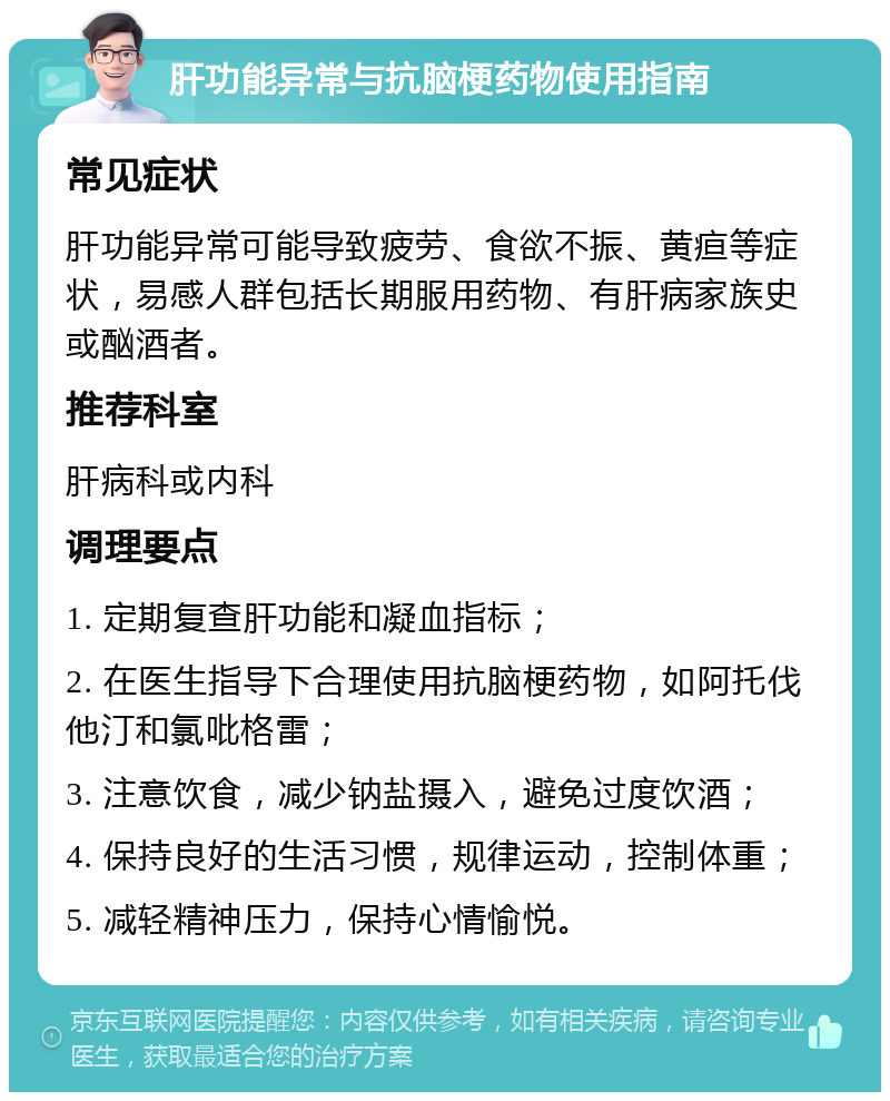 肝功能异常与抗脑梗药物使用指南 常见症状 肝功能异常可能导致疲劳、食欲不振、黄疸等症状，易感人群包括长期服用药物、有肝病家族史或酗酒者。 推荐科室 肝病科或内科 调理要点 1. 定期复查肝功能和凝血指标； 2. 在医生指导下合理使用抗脑梗药物，如阿托伐他汀和氯吡格雷； 3. 注意饮食，减少钠盐摄入，避免过度饮酒； 4. 保持良好的生活习惯，规律运动，控制体重； 5. 减轻精神压力，保持心情愉悦。