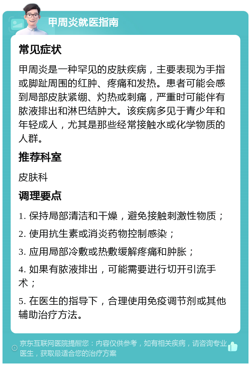 甲周炎就医指南 常见症状 甲周炎是一种罕见的皮肤疾病，主要表现为手指或脚趾周围的红肿、疼痛和发热。患者可能会感到局部皮肤紧绷、灼热或刺痛，严重时可能伴有脓液排出和淋巴结肿大。该疾病多见于青少年和年轻成人，尤其是那些经常接触水或化学物质的人群。 推荐科室 皮肤科 调理要点 1. 保持局部清洁和干燥，避免接触刺激性物质； 2. 使用抗生素或消炎药物控制感染； 3. 应用局部冷敷或热敷缓解疼痛和肿胀； 4. 如果有脓液排出，可能需要进行切开引流手术； 5. 在医生的指导下，合理使用免疫调节剂或其他辅助治疗方法。