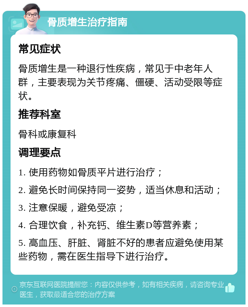 骨质增生治疗指南 常见症状 骨质增生是一种退行性疾病，常见于中老年人群，主要表现为关节疼痛、僵硬、活动受限等症状。 推荐科室 骨科或康复科 调理要点 1. 使用药物如骨质平片进行治疗； 2. 避免长时间保持同一姿势，适当休息和活动； 3. 注意保暖，避免受凉； 4. 合理饮食，补充钙、维生素D等营养素； 5. 高血压、肝脏、肾脏不好的患者应避免使用某些药物，需在医生指导下进行治疗。