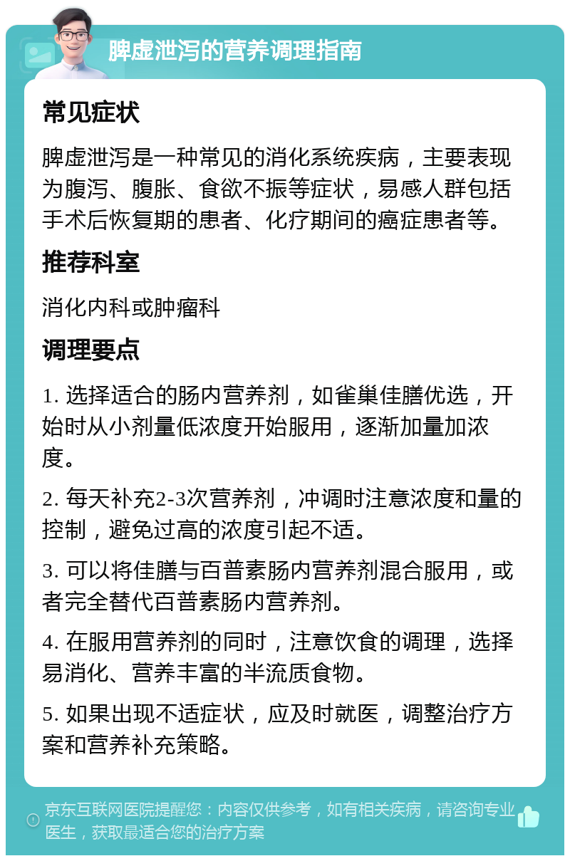 脾虚泄泻的营养调理指南 常见症状 脾虚泄泻是一种常见的消化系统疾病，主要表现为腹泻、腹胀、食欲不振等症状，易感人群包括手术后恢复期的患者、化疗期间的癌症患者等。 推荐科室 消化内科或肿瘤科 调理要点 1. 选择适合的肠内营养剂，如雀巢佳膳优选，开始时从小剂量低浓度开始服用，逐渐加量加浓度。 2. 每天补充2-3次营养剂，冲调时注意浓度和量的控制，避免过高的浓度引起不适。 3. 可以将佳膳与百普素肠内营养剂混合服用，或者完全替代百普素肠内营养剂。 4. 在服用营养剂的同时，注意饮食的调理，选择易消化、营养丰富的半流质食物。 5. 如果出现不适症状，应及时就医，调整治疗方案和营养补充策略。