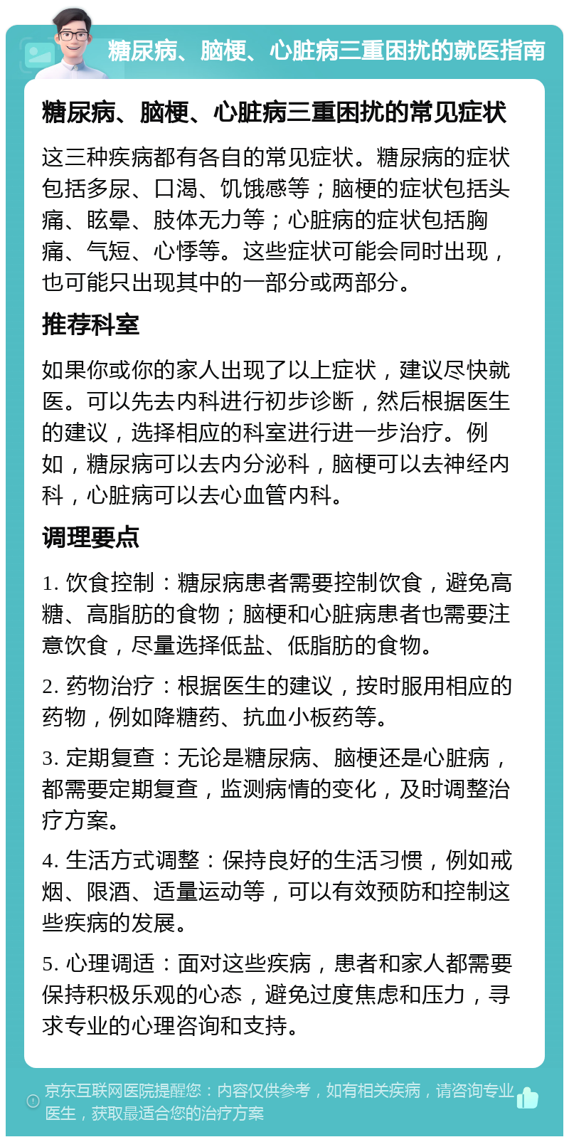 糖尿病、脑梗、心脏病三重困扰的就医指南 糖尿病、脑梗、心脏病三重困扰的常见症状 这三种疾病都有各自的常见症状。糖尿病的症状包括多尿、口渴、饥饿感等；脑梗的症状包括头痛、眩晕、肢体无力等；心脏病的症状包括胸痛、气短、心悸等。这些症状可能会同时出现，也可能只出现其中的一部分或两部分。 推荐科室 如果你或你的家人出现了以上症状，建议尽快就医。可以先去内科进行初步诊断，然后根据医生的建议，选择相应的科室进行进一步治疗。例如，糖尿病可以去内分泌科，脑梗可以去神经内科，心脏病可以去心血管内科。 调理要点 1. 饮食控制：糖尿病患者需要控制饮食，避免高糖、高脂肪的食物；脑梗和心脏病患者也需要注意饮食，尽量选择低盐、低脂肪的食物。 2. 药物治疗：根据医生的建议，按时服用相应的药物，例如降糖药、抗血小板药等。 3. 定期复查：无论是糖尿病、脑梗还是心脏病，都需要定期复查，监测病情的变化，及时调整治疗方案。 4. 生活方式调整：保持良好的生活习惯，例如戒烟、限酒、适量运动等，可以有效预防和控制这些疾病的发展。 5. 心理调适：面对这些疾病，患者和家人都需要保持积极乐观的心态，避免过度焦虑和压力，寻求专业的心理咨询和支持。