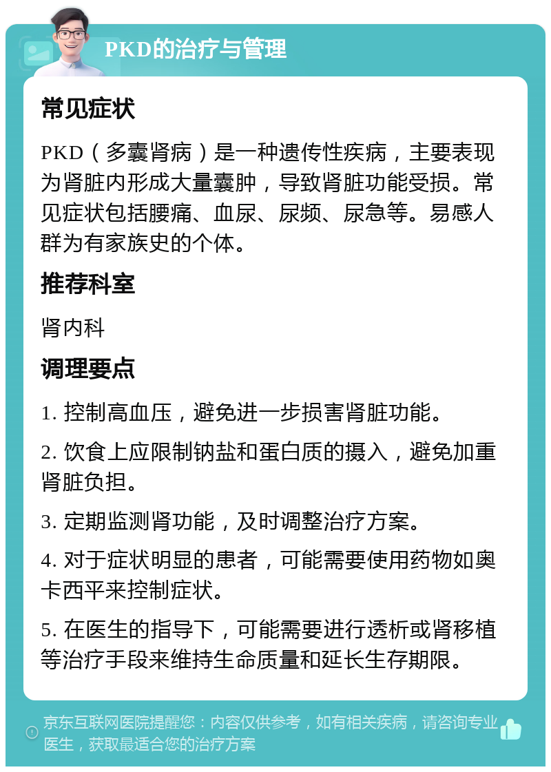 PKD的治疗与管理 常见症状 PKD（多囊肾病）是一种遗传性疾病，主要表现为肾脏内形成大量囊肿，导致肾脏功能受损。常见症状包括腰痛、血尿、尿频、尿急等。易感人群为有家族史的个体。 推荐科室 肾内科 调理要点 1. 控制高血压，避免进一步损害肾脏功能。 2. 饮食上应限制钠盐和蛋白质的摄入，避免加重肾脏负担。 3. 定期监测肾功能，及时调整治疗方案。 4. 对于症状明显的患者，可能需要使用药物如奥卡西平来控制症状。 5. 在医生的指导下，可能需要进行透析或肾移植等治疗手段来维持生命质量和延长生存期限。