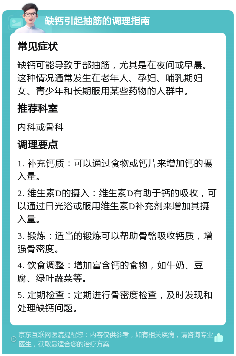 缺钙引起抽筋的调理指南 常见症状 缺钙可能导致手部抽筋，尤其是在夜间或早晨。这种情况通常发生在老年人、孕妇、哺乳期妇女、青少年和长期服用某些药物的人群中。 推荐科室 内科或骨科 调理要点 1. 补充钙质：可以通过食物或钙片来增加钙的摄入量。 2. 维生素D的摄入：维生素D有助于钙的吸收，可以通过日光浴或服用维生素D补充剂来增加其摄入量。 3. 锻炼：适当的锻炼可以帮助骨骼吸收钙质，增强骨密度。 4. 饮食调整：增加富含钙的食物，如牛奶、豆腐、绿叶蔬菜等。 5. 定期检查：定期进行骨密度检查，及时发现和处理缺钙问题。