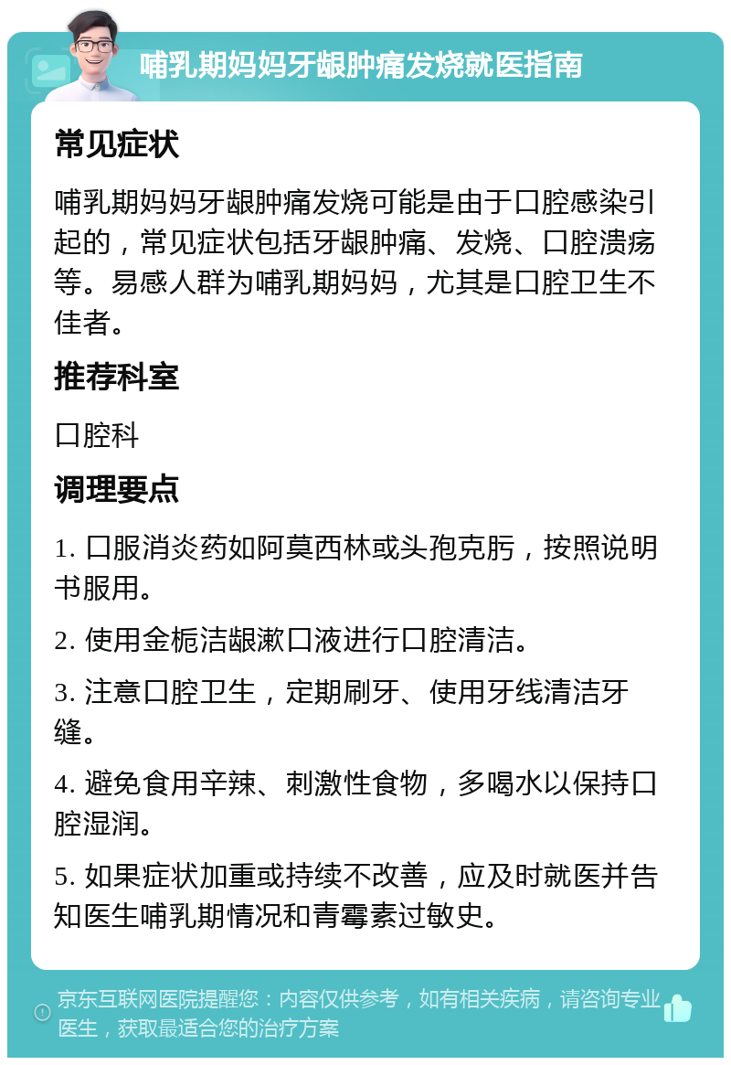 哺乳期妈妈牙龈肿痛发烧就医指南 常见症状 哺乳期妈妈牙龈肿痛发烧可能是由于口腔感染引起的，常见症状包括牙龈肿痛、发烧、口腔溃疡等。易感人群为哺乳期妈妈，尤其是口腔卫生不佳者。 推荐科室 口腔科 调理要点 1. 口服消炎药如阿莫西林或头孢克肟，按照说明书服用。 2. 使用金栀洁龈漱口液进行口腔清洁。 3. 注意口腔卫生，定期刷牙、使用牙线清洁牙缝。 4. 避免食用辛辣、刺激性食物，多喝水以保持口腔湿润。 5. 如果症状加重或持续不改善，应及时就医并告知医生哺乳期情况和青霉素过敏史。