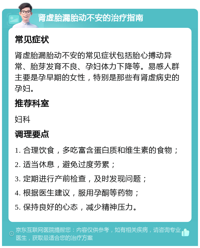 肾虚胎漏胎动不安的治疗指南 常见症状 肾虚胎漏胎动不安的常见症状包括胎心搏动异常、胎芽发育不良、孕妇体力下降等。易感人群主要是孕早期的女性，特别是那些有肾虚病史的孕妇。 推荐科室 妇科 调理要点 1. 合理饮食，多吃富含蛋白质和维生素的食物； 2. 适当休息，避免过度劳累； 3. 定期进行产前检查，及时发现问题； 4. 根据医生建议，服用孕酮等药物； 5. 保持良好的心态，减少精神压力。