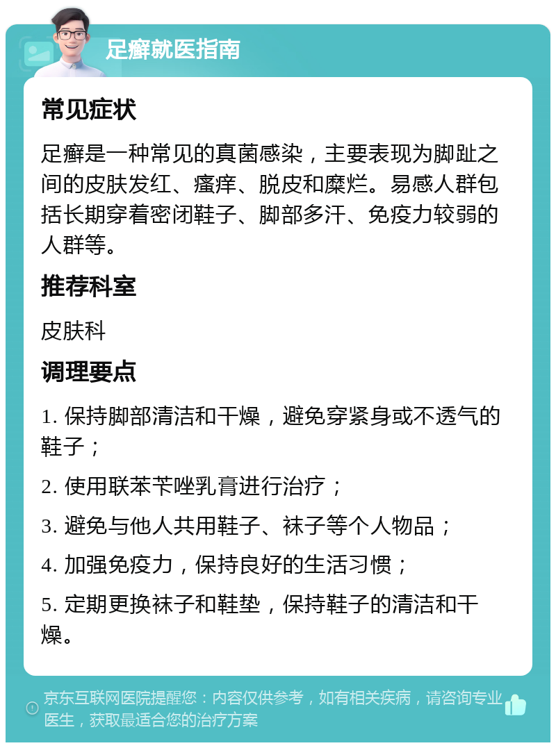 足癣就医指南 常见症状 足癣是一种常见的真菌感染，主要表现为脚趾之间的皮肤发红、瘙痒、脱皮和糜烂。易感人群包括长期穿着密闭鞋子、脚部多汗、免疫力较弱的人群等。 推荐科室 皮肤科 调理要点 1. 保持脚部清洁和干燥，避免穿紧身或不透气的鞋子； 2. 使用联苯苄唑乳膏进行治疗； 3. 避免与他人共用鞋子、袜子等个人物品； 4. 加强免疫力，保持良好的生活习惯； 5. 定期更换袜子和鞋垫，保持鞋子的清洁和干燥。