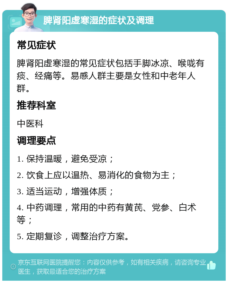 脾肾阳虚寒湿的症状及调理 常见症状 脾肾阳虚寒湿的常见症状包括手脚冰凉、喉咙有痰、经痛等。易感人群主要是女性和中老年人群。 推荐科室 中医科 调理要点 1. 保持温暖，避免受凉； 2. 饮食上应以温热、易消化的食物为主； 3. 适当运动，增强体质； 4. 中药调理，常用的中药有黄芪、党参、白术等； 5. 定期复诊，调整治疗方案。