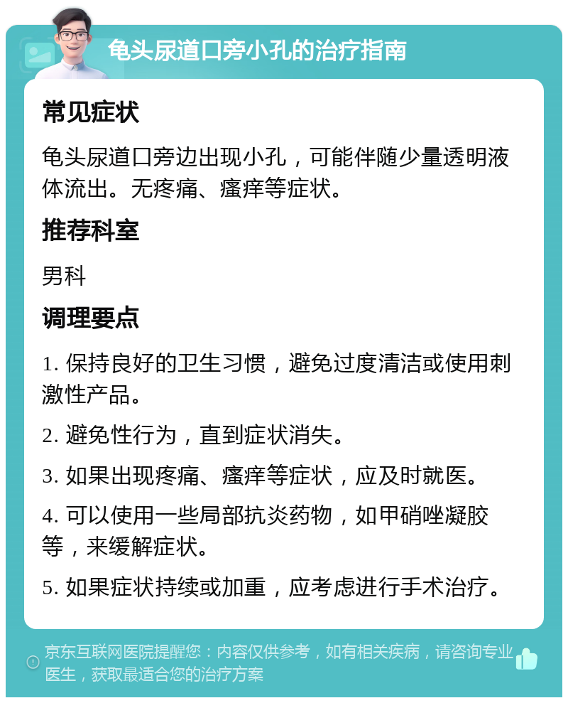 龟头尿道口旁小孔的治疗指南 常见症状 龟头尿道口旁边出现小孔，可能伴随少量透明液体流出。无疼痛、瘙痒等症状。 推荐科室 男科 调理要点 1. 保持良好的卫生习惯，避免过度清洁或使用刺激性产品。 2. 避免性行为，直到症状消失。 3. 如果出现疼痛、瘙痒等症状，应及时就医。 4. 可以使用一些局部抗炎药物，如甲硝唑凝胶等，来缓解症状。 5. 如果症状持续或加重，应考虑进行手术治疗。