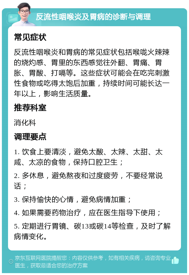 反流性咽喉炎及胃病的诊断与调理 常见症状 反流性咽喉炎和胃病的常见症状包括喉咙火辣辣的烧灼感、胃里的东西感觉往外翻、胃痛、胃胀、胃酸、打嗝等。这些症状可能会在吃完刺激性食物或吃得太饱后加重，持续时间可能长达一年以上，影响生活质量。 推荐科室 消化科 调理要点 1. 饮食上要清淡，避免太酸、太辣、太甜、太咸、太凉的食物，保持口腔卫生； 2. 多休息，避免熬夜和过度疲劳，不要经常说话； 3. 保持愉快的心情，避免病情加重； 4. 如果需要药物治疗，应在医生指导下使用； 5. 定期进行胃镜、碳13或碳14等检查，及时了解病情变化。