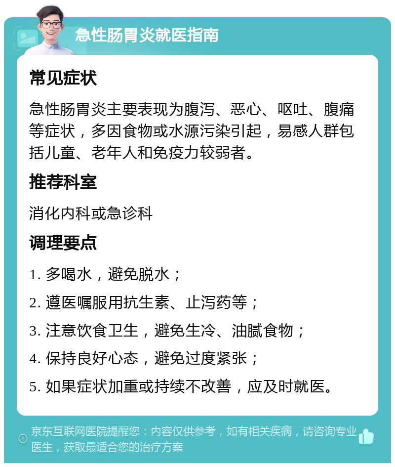 急性肠胃炎就医指南 常见症状 急性肠胃炎主要表现为腹泻、恶心、呕吐、腹痛等症状，多因食物或水源污染引起，易感人群包括儿童、老年人和免疫力较弱者。 推荐科室 消化内科或急诊科 调理要点 1. 多喝水，避免脱水； 2. 遵医嘱服用抗生素、止泻药等； 3. 注意饮食卫生，避免生冷、油腻食物； 4. 保持良好心态，避免过度紧张； 5. 如果症状加重或持续不改善，应及时就医。