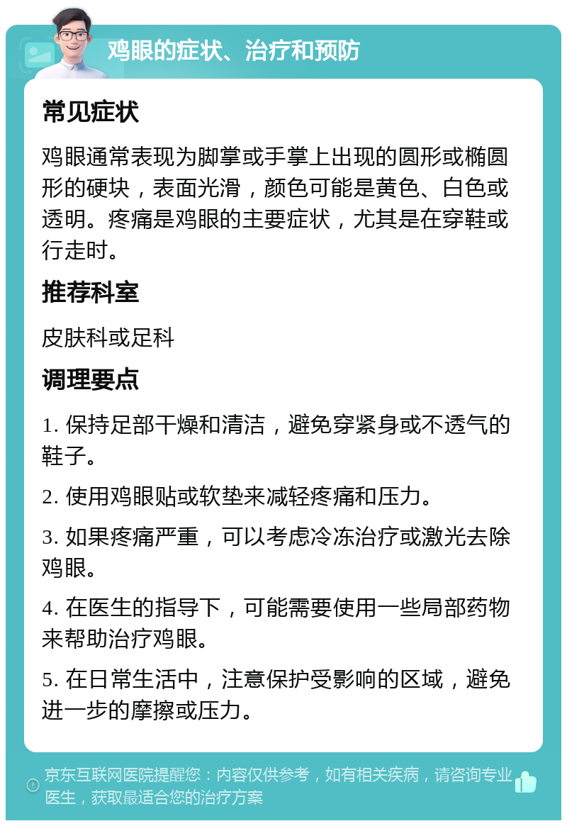 鸡眼的症状、治疗和预防 常见症状 鸡眼通常表现为脚掌或手掌上出现的圆形或椭圆形的硬块，表面光滑，颜色可能是黄色、白色或透明。疼痛是鸡眼的主要症状，尤其是在穿鞋或行走时。 推荐科室 皮肤科或足科 调理要点 1. 保持足部干燥和清洁，避免穿紧身或不透气的鞋子。 2. 使用鸡眼贴或软垫来减轻疼痛和压力。 3. 如果疼痛严重，可以考虑冷冻治疗或激光去除鸡眼。 4. 在医生的指导下，可能需要使用一些局部药物来帮助治疗鸡眼。 5. 在日常生活中，注意保护受影响的区域，避免进一步的摩擦或压力。