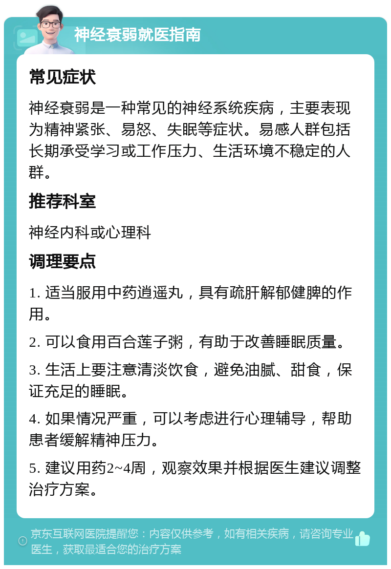 神经衰弱就医指南 常见症状 神经衰弱是一种常见的神经系统疾病，主要表现为精神紧张、易怒、失眠等症状。易感人群包括长期承受学习或工作压力、生活环境不稳定的人群。 推荐科室 神经内科或心理科 调理要点 1. 适当服用中药逍遥丸，具有疏肝解郁健脾的作用。 2. 可以食用百合莲子粥，有助于改善睡眠质量。 3. 生活上要注意清淡饮食，避免油腻、甜食，保证充足的睡眠。 4. 如果情况严重，可以考虑进行心理辅导，帮助患者缓解精神压力。 5. 建议用药2~4周，观察效果并根据医生建议调整治疗方案。