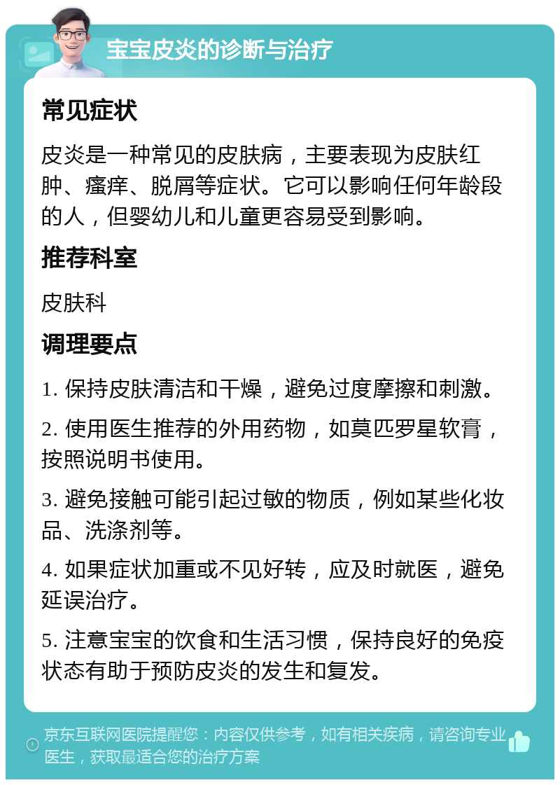 宝宝皮炎的诊断与治疗 常见症状 皮炎是一种常见的皮肤病，主要表现为皮肤红肿、瘙痒、脱屑等症状。它可以影响任何年龄段的人，但婴幼儿和儿童更容易受到影响。 推荐科室 皮肤科 调理要点 1. 保持皮肤清洁和干燥，避免过度摩擦和刺激。 2. 使用医生推荐的外用药物，如莫匹罗星软膏，按照说明书使用。 3. 避免接触可能引起过敏的物质，例如某些化妆品、洗涤剂等。 4. 如果症状加重或不见好转，应及时就医，避免延误治疗。 5. 注意宝宝的饮食和生活习惯，保持良好的免疫状态有助于预防皮炎的发生和复发。