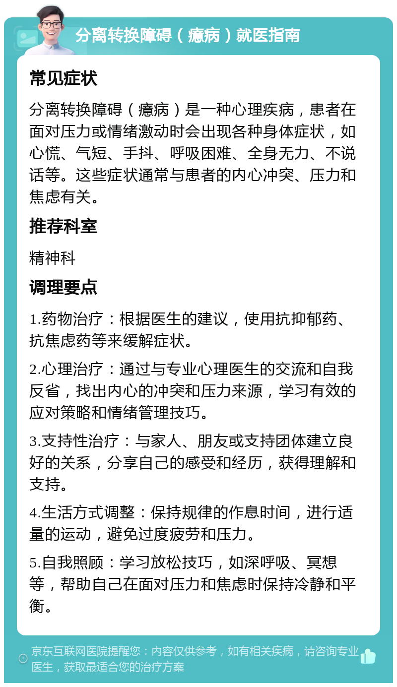 分离转换障碍（癔病）就医指南 常见症状 分离转换障碍（癔病）是一种心理疾病，患者在面对压力或情绪激动时会出现各种身体症状，如心慌、气短、手抖、呼吸困难、全身无力、不说话等。这些症状通常与患者的内心冲突、压力和焦虑有关。 推荐科室 精神科 调理要点 1.药物治疗：根据医生的建议，使用抗抑郁药、抗焦虑药等来缓解症状。 2.心理治疗：通过与专业心理医生的交流和自我反省，找出内心的冲突和压力来源，学习有效的应对策略和情绪管理技巧。 3.支持性治疗：与家人、朋友或支持团体建立良好的关系，分享自己的感受和经历，获得理解和支持。 4.生活方式调整：保持规律的作息时间，进行适量的运动，避免过度疲劳和压力。 5.自我照顾：学习放松技巧，如深呼吸、冥想等，帮助自己在面对压力和焦虑时保持冷静和平衡。