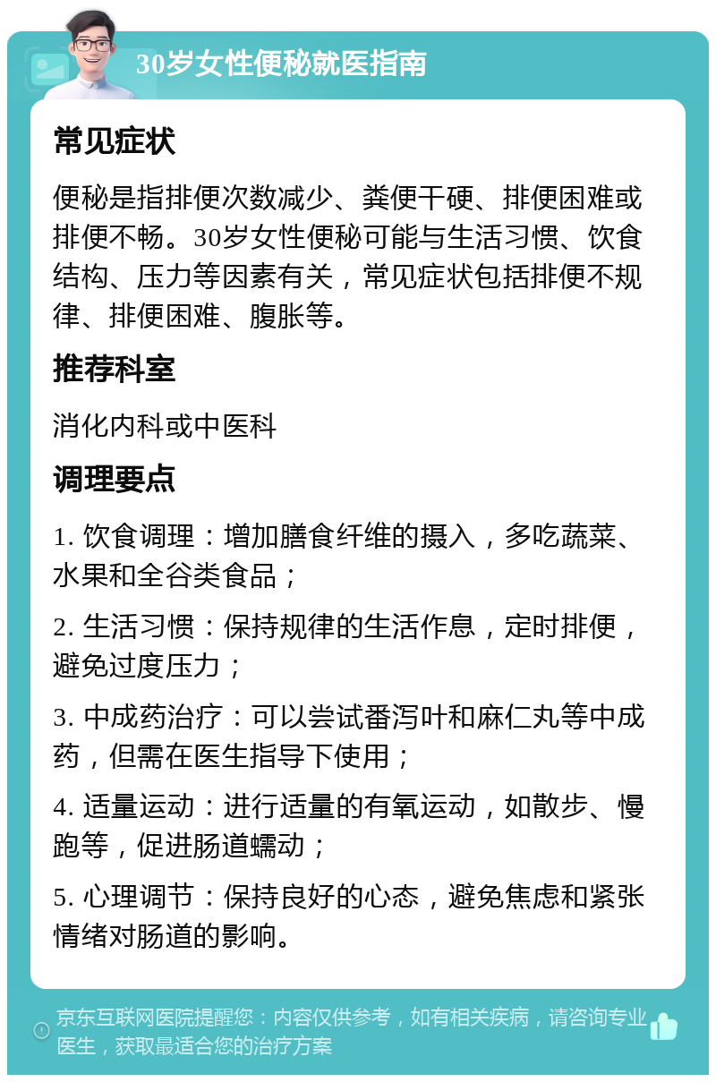 30岁女性便秘就医指南 常见症状 便秘是指排便次数减少、粪便干硬、排便困难或排便不畅。30岁女性便秘可能与生活习惯、饮食结构、压力等因素有关，常见症状包括排便不规律、排便困难、腹胀等。 推荐科室 消化内科或中医科 调理要点 1. 饮食调理：增加膳食纤维的摄入，多吃蔬菜、水果和全谷类食品； 2. 生活习惯：保持规律的生活作息，定时排便，避免过度压力； 3. 中成药治疗：可以尝试番泻叶和麻仁丸等中成药，但需在医生指导下使用； 4. 适量运动：进行适量的有氧运动，如散步、慢跑等，促进肠道蠕动； 5. 心理调节：保持良好的心态，避免焦虑和紧张情绪对肠道的影响。