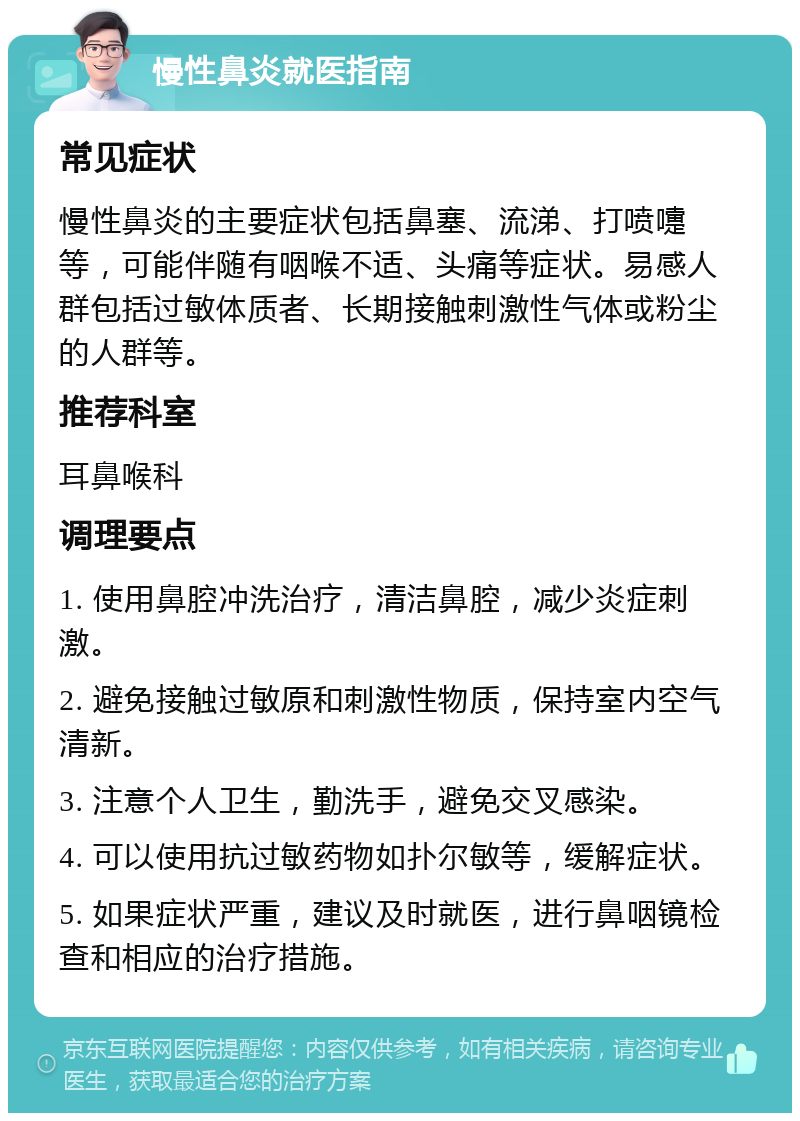 慢性鼻炎就医指南 常见症状 慢性鼻炎的主要症状包括鼻塞、流涕、打喷嚏等，可能伴随有咽喉不适、头痛等症状。易感人群包括过敏体质者、长期接触刺激性气体或粉尘的人群等。 推荐科室 耳鼻喉科 调理要点 1. 使用鼻腔冲洗治疗，清洁鼻腔，减少炎症刺激。 2. 避免接触过敏原和刺激性物质，保持室内空气清新。 3. 注意个人卫生，勤洗手，避免交叉感染。 4. 可以使用抗过敏药物如扑尔敏等，缓解症状。 5. 如果症状严重，建议及时就医，进行鼻咽镜检查和相应的治疗措施。