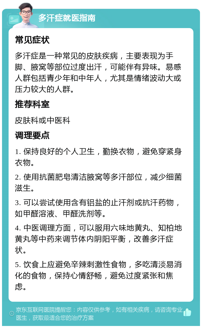 多汗症就医指南 常见症状 多汗症是一种常见的皮肤疾病，主要表现为手脚、腋窝等部位过度出汗，可能伴有异味。易感人群包括青少年和中年人，尤其是情绪波动大或压力较大的人群。 推荐科室 皮肤科或中医科 调理要点 1. 保持良好的个人卫生，勤换衣物，避免穿紧身衣物。 2. 使用抗菌肥皂清洁腋窝等多汗部位，减少细菌滋生。 3. 可以尝试使用含有铝盐的止汗剂或抗汗药物，如甲醛溶液、甲醛洗剂等。 4. 中医调理方面，可以服用六味地黄丸、知柏地黄丸等中药来调节体内阴阳平衡，改善多汗症状。 5. 饮食上应避免辛辣刺激性食物，多吃清淡易消化的食物，保持心情舒畅，避免过度紧张和焦虑。