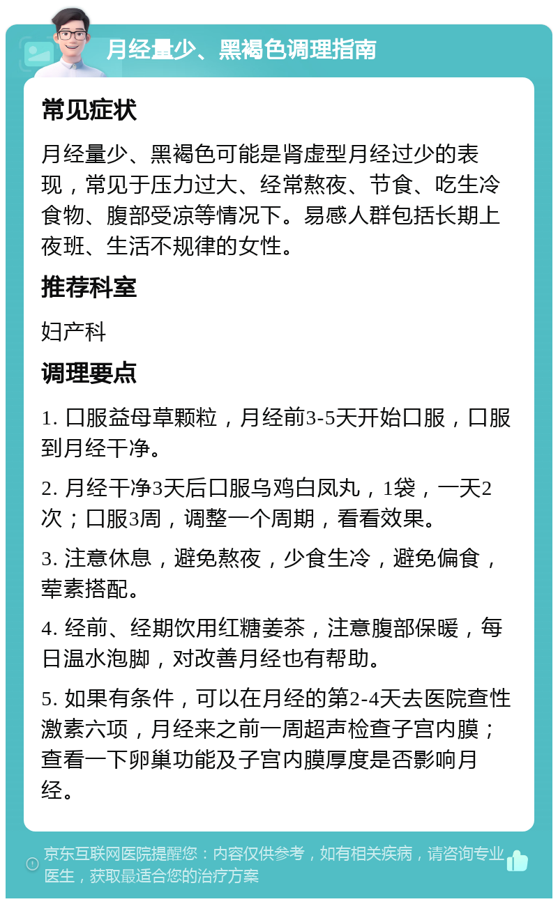 月经量少、黑褐色调理指南 常见症状 月经量少、黑褐色可能是肾虚型月经过少的表现，常见于压力过大、经常熬夜、节食、吃生冷食物、腹部受凉等情况下。易感人群包括长期上夜班、生活不规律的女性。 推荐科室 妇产科 调理要点 1. 口服益母草颗粒，月经前3-5天开始口服，口服到月经干净。 2. 月经干净3天后口服乌鸡白凤丸，1袋，一天2次；口服3周，调整一个周期，看看效果。 3. 注意休息，避免熬夜，少食生冷，避免偏食，荤素搭配。 4. 经前、经期饮用红糖姜茶，注意腹部保暖，每日温水泡脚，对改善月经也有帮助。 5. 如果有条件，可以在月经的第2-4天去医院查性激素六项，月经来之前一周超声检查子宫内膜；查看一下卵巢功能及子宫内膜厚度是否影响月经。