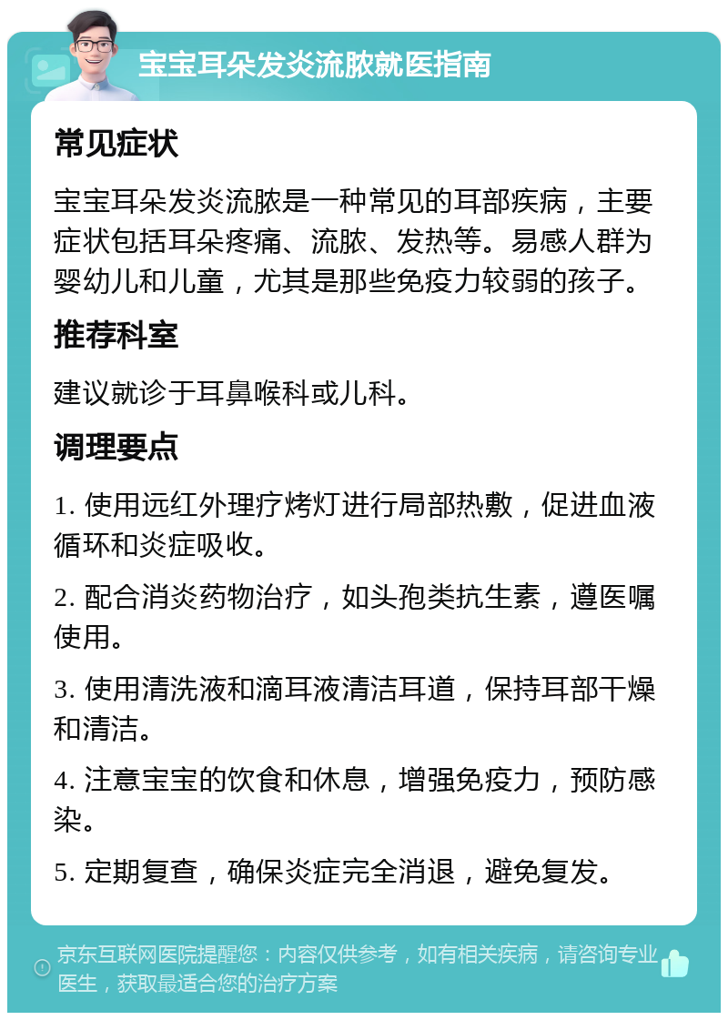 宝宝耳朵发炎流脓就医指南 常见症状 宝宝耳朵发炎流脓是一种常见的耳部疾病，主要症状包括耳朵疼痛、流脓、发热等。易感人群为婴幼儿和儿童，尤其是那些免疫力较弱的孩子。 推荐科室 建议就诊于耳鼻喉科或儿科。 调理要点 1. 使用远红外理疗烤灯进行局部热敷，促进血液循环和炎症吸收。 2. 配合消炎药物治疗，如头孢类抗生素，遵医嘱使用。 3. 使用清洗液和滴耳液清洁耳道，保持耳部干燥和清洁。 4. 注意宝宝的饮食和休息，增强免疫力，预防感染。 5. 定期复查，确保炎症完全消退，避免复发。