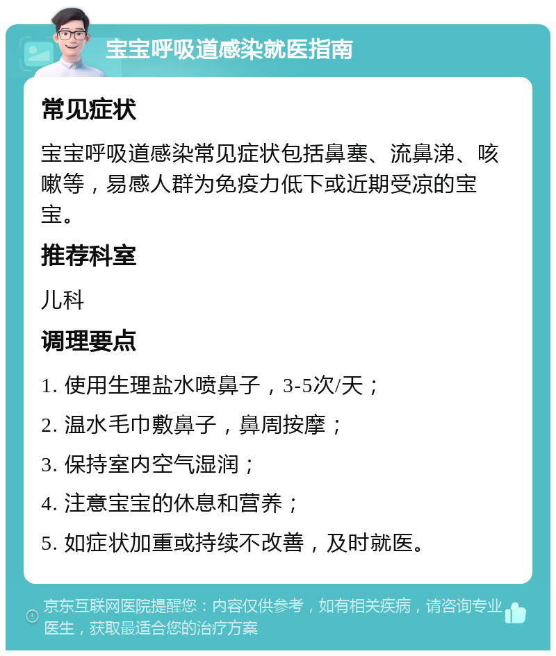 宝宝呼吸道感染就医指南 常见症状 宝宝呼吸道感染常见症状包括鼻塞、流鼻涕、咳嗽等，易感人群为免疫力低下或近期受凉的宝宝。 推荐科室 儿科 调理要点 1. 使用生理盐水喷鼻子，3-5次/天； 2. 温水毛巾敷鼻子，鼻周按摩； 3. 保持室内空气湿润； 4. 注意宝宝的休息和营养； 5. 如症状加重或持续不改善，及时就医。