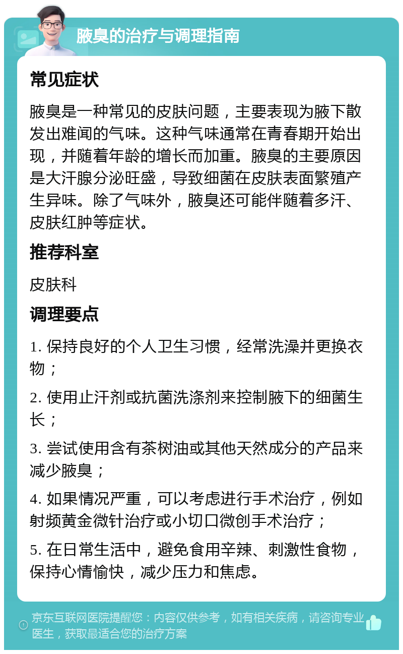 腋臭的治疗与调理指南 常见症状 腋臭是一种常见的皮肤问题，主要表现为腋下散发出难闻的气味。这种气味通常在青春期开始出现，并随着年龄的增长而加重。腋臭的主要原因是大汗腺分泌旺盛，导致细菌在皮肤表面繁殖产生异味。除了气味外，腋臭还可能伴随着多汗、皮肤红肿等症状。 推荐科室 皮肤科 调理要点 1. 保持良好的个人卫生习惯，经常洗澡并更换衣物； 2. 使用止汗剂或抗菌洗涤剂来控制腋下的细菌生长； 3. 尝试使用含有茶树油或其他天然成分的产品来减少腋臭； 4. 如果情况严重，可以考虑进行手术治疗，例如射频黄金微针治疗或小切口微创手术治疗； 5. 在日常生活中，避免食用辛辣、刺激性食物，保持心情愉快，减少压力和焦虑。