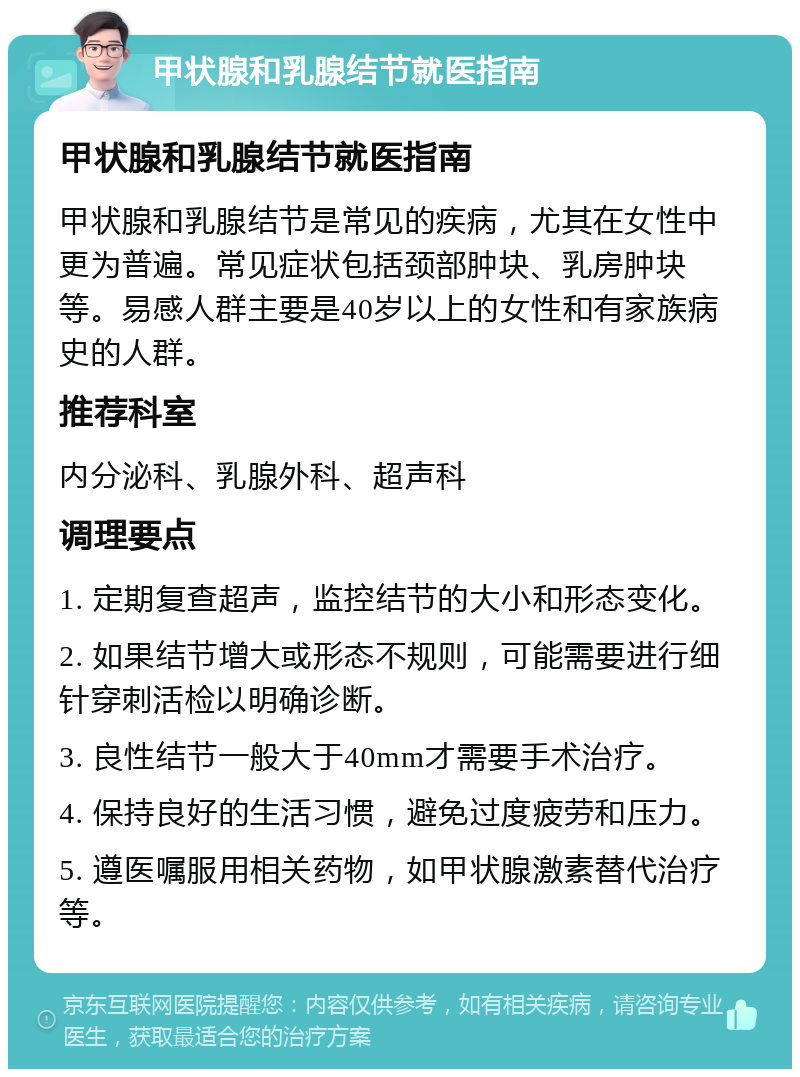 甲状腺和乳腺结节就医指南 甲状腺和乳腺结节就医指南 甲状腺和乳腺结节是常见的疾病，尤其在女性中更为普遍。常见症状包括颈部肿块、乳房肿块等。易感人群主要是40岁以上的女性和有家族病史的人群。 推荐科室 内分泌科、乳腺外科、超声科 调理要点 1. 定期复查超声，监控结节的大小和形态变化。 2. 如果结节增大或形态不规则，可能需要进行细针穿刺活检以明确诊断。 3. 良性结节一般大于40mm才需要手术治疗。 4. 保持良好的生活习惯，避免过度疲劳和压力。 5. 遵医嘱服用相关药物，如甲状腺激素替代治疗等。