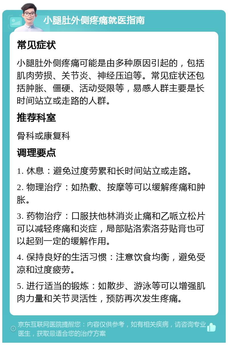 小腿肚外侧疼痛就医指南 常见症状 小腿肚外侧疼痛可能是由多种原因引起的，包括肌肉劳损、关节炎、神经压迫等。常见症状还包括肿胀、僵硬、活动受限等，易感人群主要是长时间站立或走路的人群。 推荐科室 骨科或康复科 调理要点 1. 休息：避免过度劳累和长时间站立或走路。 2. 物理治疗：如热敷、按摩等可以缓解疼痛和肿胀。 3. 药物治疗：口服扶他林消炎止痛和乙哌立松片可以减轻疼痛和炎症，局部贴洛索洛芬贴膏也可以起到一定的缓解作用。 4. 保持良好的生活习惯：注意饮食均衡，避免受凉和过度疲劳。 5. 进行适当的锻炼：如散步、游泳等可以增强肌肉力量和关节灵活性，预防再次发生疼痛。