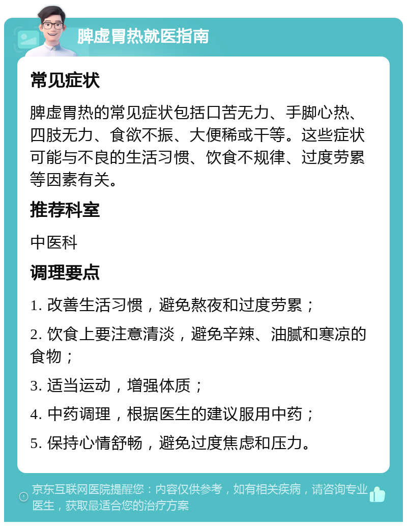 脾虚胃热就医指南 常见症状 脾虚胃热的常见症状包括口苦无力、手脚心热、四肢无力、食欲不振、大便稀或干等。这些症状可能与不良的生活习惯、饮食不规律、过度劳累等因素有关。 推荐科室 中医科 调理要点 1. 改善生活习惯，避免熬夜和过度劳累； 2. 饮食上要注意清淡，避免辛辣、油腻和寒凉的食物； 3. 适当运动，增强体质； 4. 中药调理，根据医生的建议服用中药； 5. 保持心情舒畅，避免过度焦虑和压力。