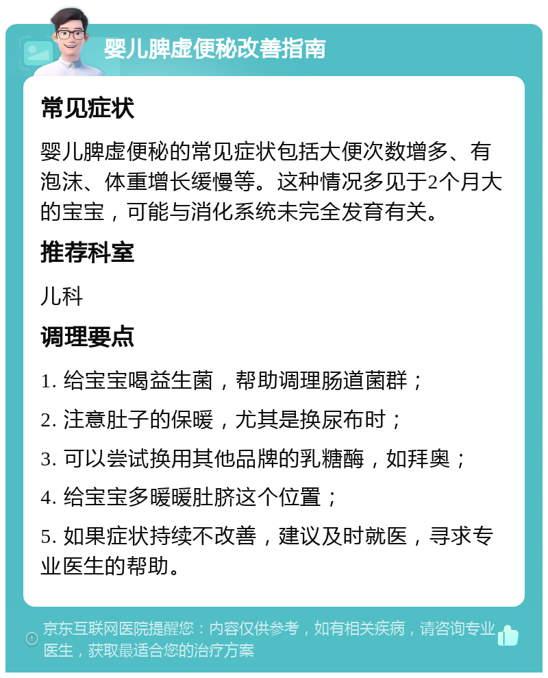 婴儿脾虚便秘改善指南 常见症状 婴儿脾虚便秘的常见症状包括大便次数增多、有泡沫、体重增长缓慢等。这种情况多见于2个月大的宝宝，可能与消化系统未完全发育有关。 推荐科室 儿科 调理要点 1. 给宝宝喝益生菌，帮助调理肠道菌群； 2. 注意肚子的保暖，尤其是换尿布时； 3. 可以尝试换用其他品牌的乳糖酶，如拜奥； 4. 给宝宝多暖暖肚脐这个位置； 5. 如果症状持续不改善，建议及时就医，寻求专业医生的帮助。