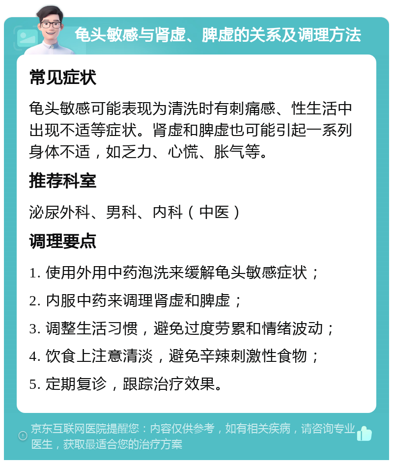 龟头敏感与肾虚、脾虚的关系及调理方法 常见症状 龟头敏感可能表现为清洗时有刺痛感、性生活中出现不适等症状。肾虚和脾虚也可能引起一系列身体不适，如乏力、心慌、胀气等。 推荐科室 泌尿外科、男科、内科（中医） 调理要点 1. 使用外用中药泡洗来缓解龟头敏感症状； 2. 内服中药来调理肾虚和脾虚； 3. 调整生活习惯，避免过度劳累和情绪波动； 4. 饮食上注意清淡，避免辛辣刺激性食物； 5. 定期复诊，跟踪治疗效果。