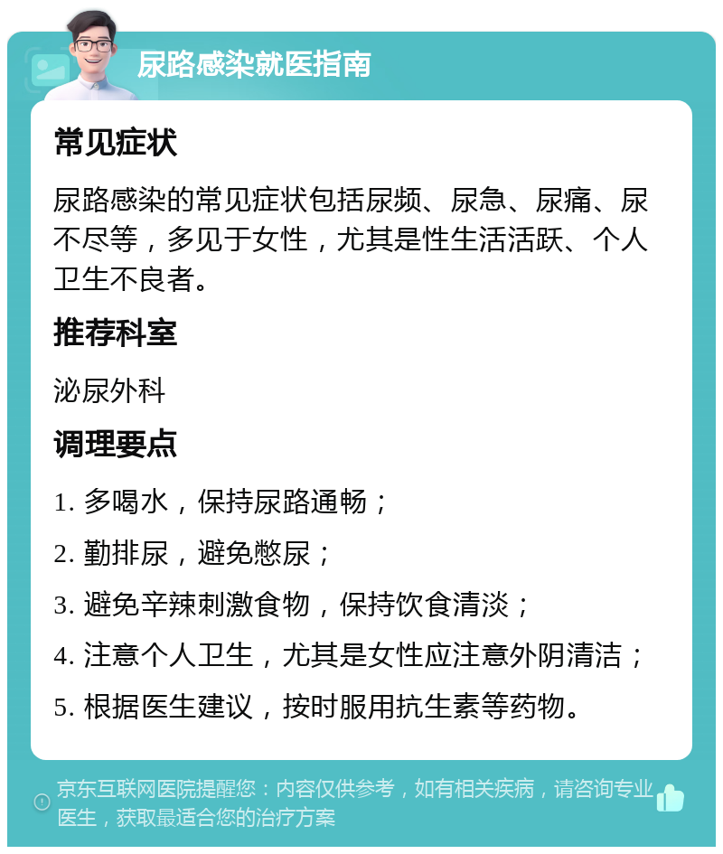 尿路感染就医指南 常见症状 尿路感染的常见症状包括尿频、尿急、尿痛、尿不尽等，多见于女性，尤其是性生活活跃、个人卫生不良者。 推荐科室 泌尿外科 调理要点 1. 多喝水，保持尿路通畅； 2. 勤排尿，避免憋尿； 3. 避免辛辣刺激食物，保持饮食清淡； 4. 注意个人卫生，尤其是女性应注意外阴清洁； 5. 根据医生建议，按时服用抗生素等药物。