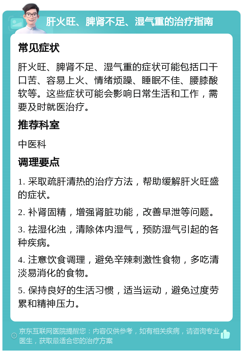 肝火旺、脾肾不足、湿气重的治疗指南 常见症状 肝火旺、脾肾不足、湿气重的症状可能包括口干口苦、容易上火、情绪烦躁、睡眠不佳、腰膝酸软等。这些症状可能会影响日常生活和工作，需要及时就医治疗。 推荐科室 中医科 调理要点 1. 采取疏肝清热的治疗方法，帮助缓解肝火旺盛的症状。 2. 补肾固精，增强肾脏功能，改善早泄等问题。 3. 祛湿化浊，清除体内湿气，预防湿气引起的各种疾病。 4. 注意饮食调理，避免辛辣刺激性食物，多吃清淡易消化的食物。 5. 保持良好的生活习惯，适当运动，避免过度劳累和精神压力。