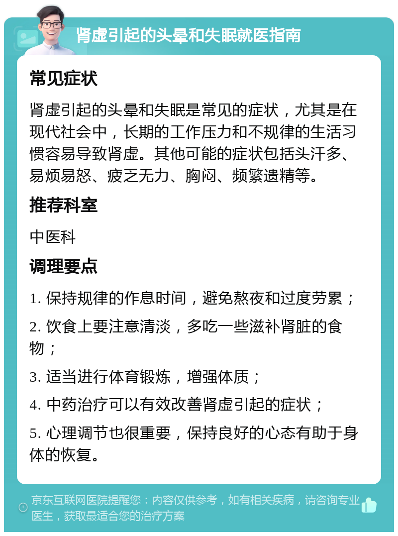 肾虚引起的头晕和失眠就医指南 常见症状 肾虚引起的头晕和失眠是常见的症状，尤其是在现代社会中，长期的工作压力和不规律的生活习惯容易导致肾虚。其他可能的症状包括头汗多、易烦易怒、疲乏无力、胸闷、频繁遗精等。 推荐科室 中医科 调理要点 1. 保持规律的作息时间，避免熬夜和过度劳累； 2. 饮食上要注意清淡，多吃一些滋补肾脏的食物； 3. 适当进行体育锻炼，增强体质； 4. 中药治疗可以有效改善肾虚引起的症状； 5. 心理调节也很重要，保持良好的心态有助于身体的恢复。