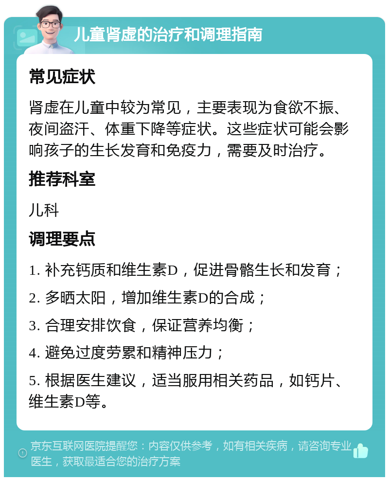 儿童肾虚的治疗和调理指南 常见症状 肾虚在儿童中较为常见，主要表现为食欲不振、夜间盗汗、体重下降等症状。这些症状可能会影响孩子的生长发育和免疫力，需要及时治疗。 推荐科室 儿科 调理要点 1. 补充钙质和维生素D，促进骨骼生长和发育； 2. 多晒太阳，增加维生素D的合成； 3. 合理安排饮食，保证营养均衡； 4. 避免过度劳累和精神压力； 5. 根据医生建议，适当服用相关药品，如钙片、维生素D等。