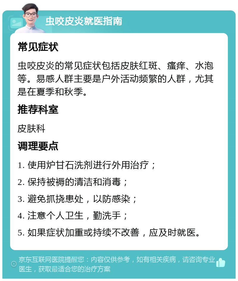 虫咬皮炎就医指南 常见症状 虫咬皮炎的常见症状包括皮肤红斑、瘙痒、水泡等。易感人群主要是户外活动频繁的人群，尤其是在夏季和秋季。 推荐科室 皮肤科 调理要点 1. 使用炉甘石洗剂进行外用治疗； 2. 保持被褥的清洁和消毒； 3. 避免抓挠患处，以防感染； 4. 注意个人卫生，勤洗手； 5. 如果症状加重或持续不改善，应及时就医。