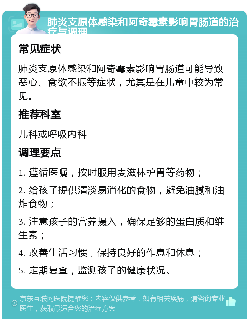 肺炎支原体感染和阿奇霉素影响胃肠道的治疗与调理 常见症状 肺炎支原体感染和阿奇霉素影响胃肠道可能导致恶心、食欲不振等症状，尤其是在儿童中较为常见。 推荐科室 儿科或呼吸内科 调理要点 1. 遵循医嘱，按时服用麦滋林护胃等药物； 2. 给孩子提供清淡易消化的食物，避免油腻和油炸食物； 3. 注意孩子的营养摄入，确保足够的蛋白质和维生素； 4. 改善生活习惯，保持良好的作息和休息； 5. 定期复查，监测孩子的健康状况。