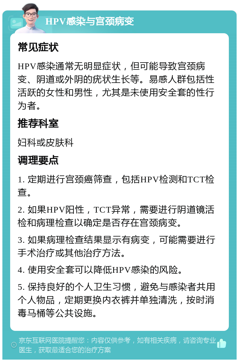 HPV感染与宫颈病变 常见症状 HPV感染通常无明显症状，但可能导致宫颈病变、阴道或外阴的疣状生长等。易感人群包括性活跃的女性和男性，尤其是未使用安全套的性行为者。 推荐科室 妇科或皮肤科 调理要点 1. 定期进行宫颈癌筛查，包括HPV检测和TCT检查。 2. 如果HPV阳性，TCT异常，需要进行阴道镜活检和病理检查以确定是否存在宫颈病变。 3. 如果病理检查结果显示有病变，可能需要进行手术治疗或其他治疗方法。 4. 使用安全套可以降低HPV感染的风险。 5. 保持良好的个人卫生习惯，避免与感染者共用个人物品，定期更换内衣裤并单独清洗，按时消毒马桶等公共设施。