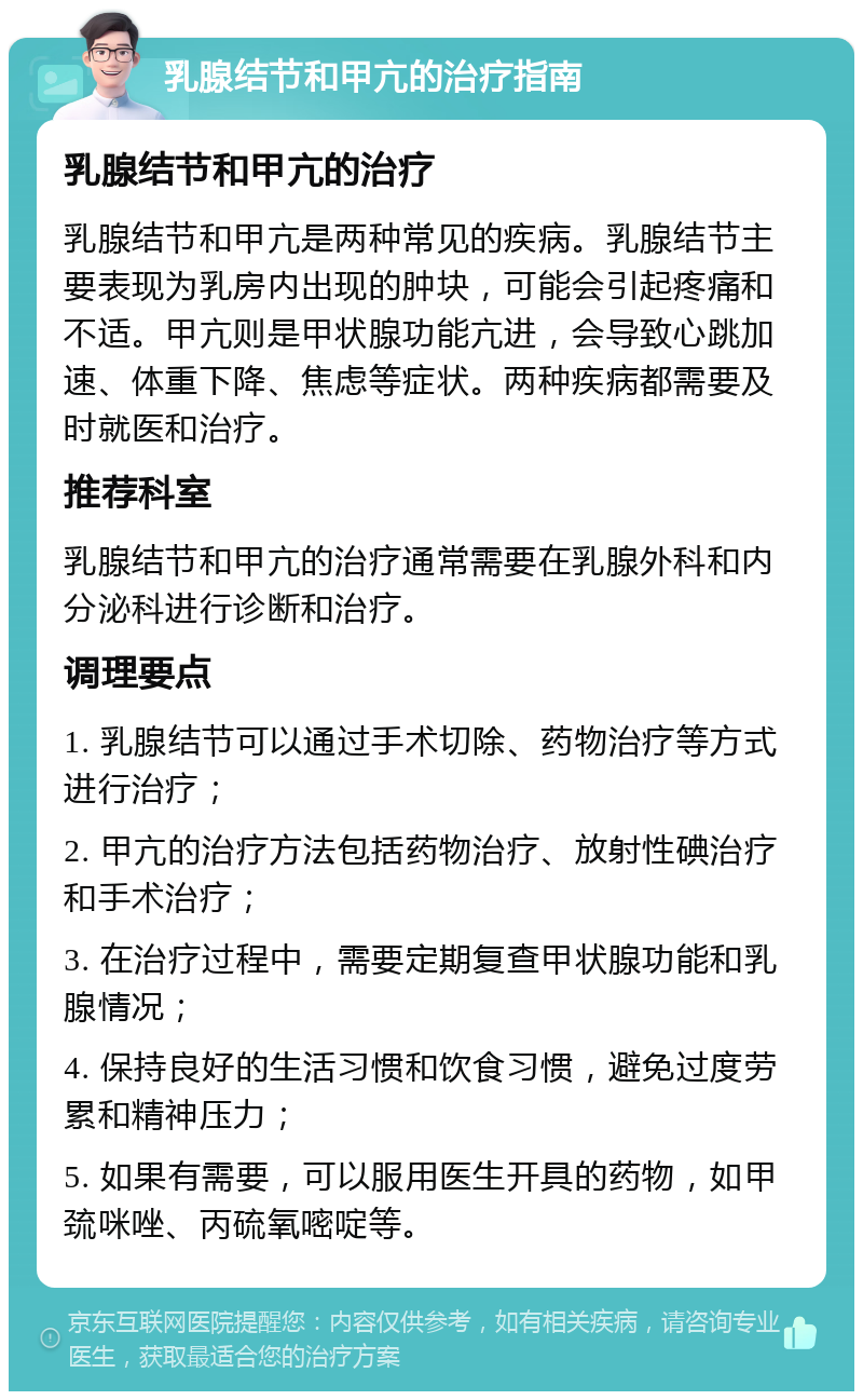 乳腺结节和甲亢的治疗指南 乳腺结节和甲亢的治疗 乳腺结节和甲亢是两种常见的疾病。乳腺结节主要表现为乳房内出现的肿块，可能会引起疼痛和不适。甲亢则是甲状腺功能亢进，会导致心跳加速、体重下降、焦虑等症状。两种疾病都需要及时就医和治疗。 推荐科室 乳腺结节和甲亢的治疗通常需要在乳腺外科和内分泌科进行诊断和治疗。 调理要点 1. 乳腺结节可以通过手术切除、药物治疗等方式进行治疗； 2. 甲亢的治疗方法包括药物治疗、放射性碘治疗和手术治疗； 3. 在治疗过程中，需要定期复查甲状腺功能和乳腺情况； 4. 保持良好的生活习惯和饮食习惯，避免过度劳累和精神压力； 5. 如果有需要，可以服用医生开具的药物，如甲巯咪唑、丙硫氧嘧啶等。