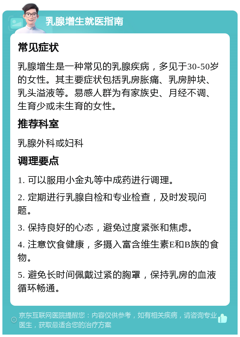 乳腺增生就医指南 常见症状 乳腺增生是一种常见的乳腺疾病，多见于30-50岁的女性。其主要症状包括乳房胀痛、乳房肿块、乳头溢液等。易感人群为有家族史、月经不调、生育少或未生育的女性。 推荐科室 乳腺外科或妇科 调理要点 1. 可以服用小金丸等中成药进行调理。 2. 定期进行乳腺自检和专业检查，及时发现问题。 3. 保持良好的心态，避免过度紧张和焦虑。 4. 注意饮食健康，多摄入富含维生素E和B族的食物。 5. 避免长时间佩戴过紧的胸罩，保持乳房的血液循环畅通。