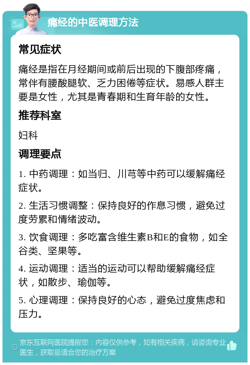 痛经的中医调理方法 常见症状 痛经是指在月经期间或前后出现的下腹部疼痛，常伴有腰酸腿软、乏力困倦等症状。易感人群主要是女性，尤其是青春期和生育年龄的女性。 推荐科室 妇科 调理要点 1. 中药调理：如当归、川芎等中药可以缓解痛经症状。 2. 生活习惯调整：保持良好的作息习惯，避免过度劳累和情绪波动。 3. 饮食调理：多吃富含维生素B和E的食物，如全谷类、坚果等。 4. 运动调理：适当的运动可以帮助缓解痛经症状，如散步、瑜伽等。 5. 心理调理：保持良好的心态，避免过度焦虑和压力。