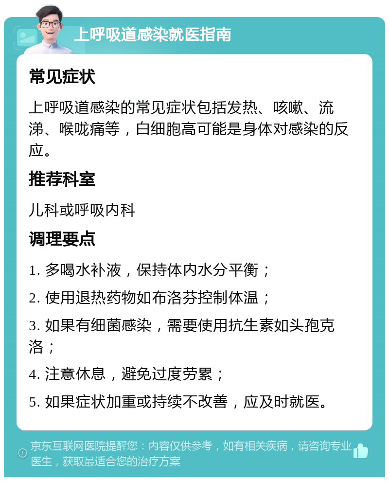 上呼吸道感染就医指南 常见症状 上呼吸道感染的常见症状包括发热、咳嗽、流涕、喉咙痛等，白细胞高可能是身体对感染的反应。 推荐科室 儿科或呼吸内科 调理要点 1. 多喝水补液，保持体内水分平衡； 2. 使用退热药物如布洛芬控制体温； 3. 如果有细菌感染，需要使用抗生素如头孢克洛； 4. 注意休息，避免过度劳累； 5. 如果症状加重或持续不改善，应及时就医。