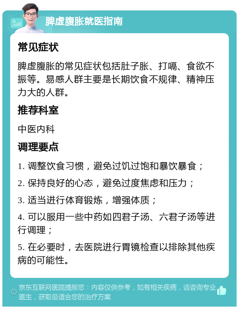 脾虚腹胀就医指南 常见症状 脾虚腹胀的常见症状包括肚子胀、打嗝、食欲不振等。易感人群主要是长期饮食不规律、精神压力大的人群。 推荐科室 中医内科 调理要点 1. 调整饮食习惯，避免过饥过饱和暴饮暴食； 2. 保持良好的心态，避免过度焦虑和压力； 3. 适当进行体育锻炼，增强体质； 4. 可以服用一些中药如四君子汤、六君子汤等进行调理； 5. 在必要时，去医院进行胃镜检查以排除其他疾病的可能性。