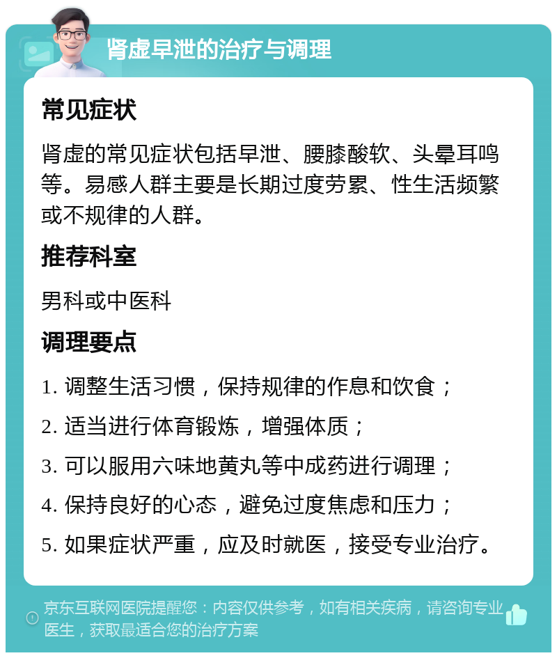 肾虚早泄的治疗与调理 常见症状 肾虚的常见症状包括早泄、腰膝酸软、头晕耳鸣等。易感人群主要是长期过度劳累、性生活频繁或不规律的人群。 推荐科室 男科或中医科 调理要点 1. 调整生活习惯，保持规律的作息和饮食； 2. 适当进行体育锻炼，增强体质； 3. 可以服用六味地黄丸等中成药进行调理； 4. 保持良好的心态，避免过度焦虑和压力； 5. 如果症状严重，应及时就医，接受专业治疗。